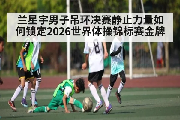 兰星宇男子吊环决赛静止力量如何锁定2026世界体操锦标赛金牌