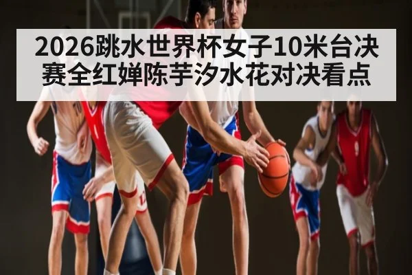 2026跳水世界杯女子10米台决赛全红婵陈芋汐水花对决看点