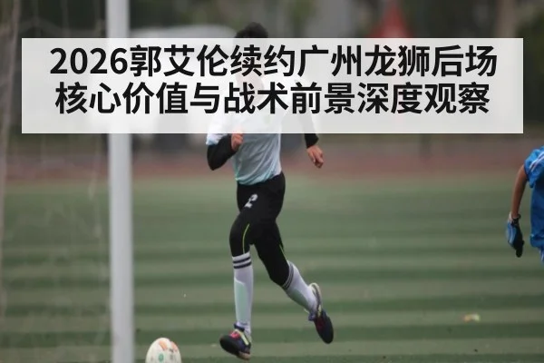 2026郭艾伦续约广州龙狮后场核心价值与战术前景深度观察